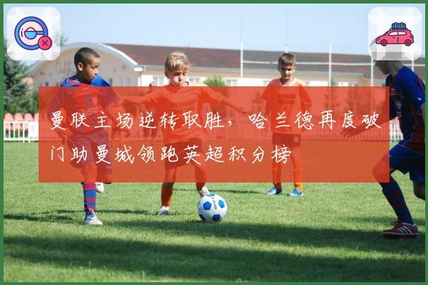 曼联主场逆转取胜，哈兰德再度破门助曼城领跑英超积分榜