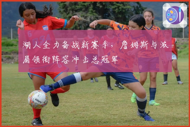 湖人全力备战新赛季,詹姆斯与浓眉领衔阵容冲击总冠军