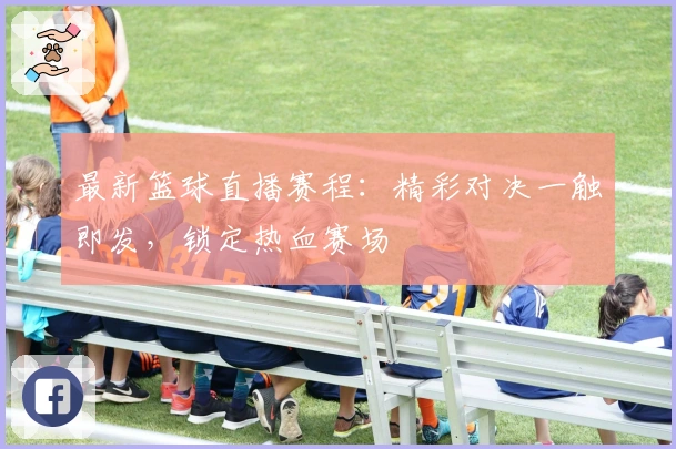 最新篮球直播赛程：精彩对决一触即发，锁定热血赛场