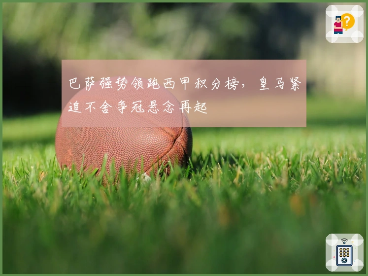 巴萨强势领跑西甲积分榜，皇马紧追不舍争冠悬念再起