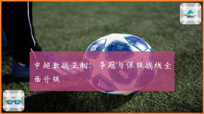 中超激战正酣：争冠与保级战线全面升级