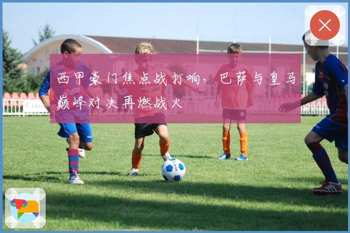 西甲豪门焦点战打响,巴萨与皇马巅峰对决再燃战火